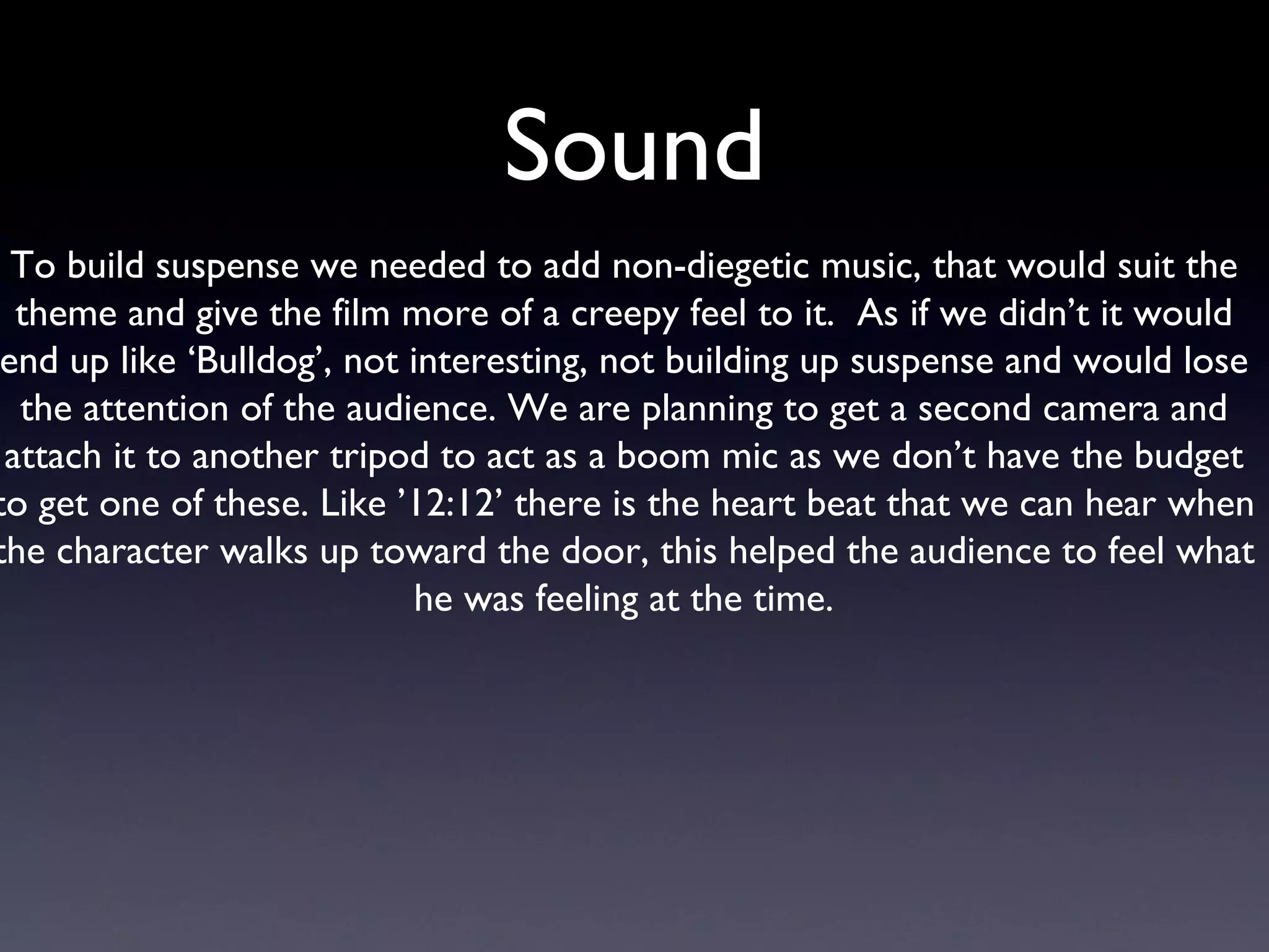 Sound To build suspense we needed to add non-diegetic music, that would suit the theme and give the film more of a creepy feel to it.  As if we didn’t it would end up like ‘Bulldog’, not interesting, not building up suspense and would lose the attention of the audience. We are planning to get a second camera and attach it to another tripod to act as a boom mic as we don’t have the budget to get one of these. Like ’12:12’ there is the heart beat that we can hear when the character walks up toward the door, this helped the audience to feel what he was feeling at the time. 