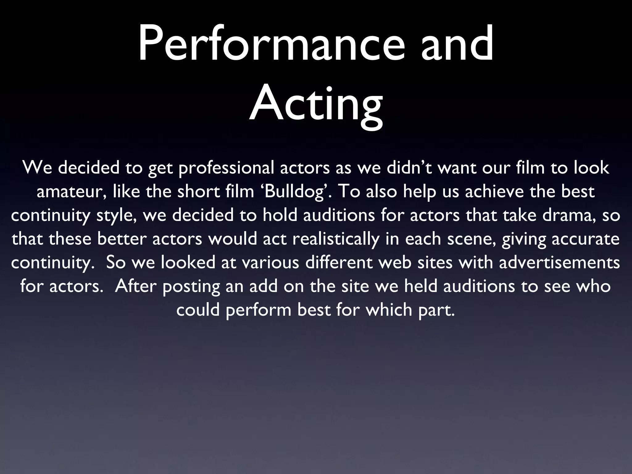Performance and Acting We decided to get professional actors as we didn’t want our film to look amateur, like the short film ‘Bulldog’. To also help us achieve the best continuity style, we decided to hold auditions for actors that take drama, so that these better actors would act realistically in each scene, giving accurate continuity.  So we looked at various different web sites with advertisements for actors.  After posting an add on the site we held auditions to see who could perform best for which part. 