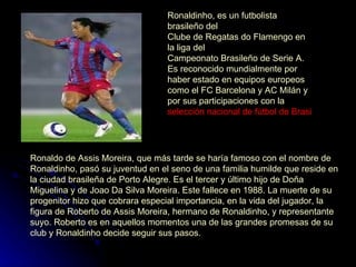 Ronaldinho, es un futbolista  brasileño  del  Clube de Regatas do Flamengo  en la liga del  Campeonato Brasileño de Serie A . Es reconocido mundialmente por haber estado en equipos europeos como el  FC Barcelona  y  AC Milán  y por sus participaciones con la  selección nacional de fútbol de Brasil   Ronaldo de Assis Moreira, que más tarde se haría famoso con el nombre de Ronaldinho, pasó su juventud en el seno de una familia humilde que reside en la ciudad brasileña de  Porto Alegre . Es el tercer y último hijo de Doña Miguelina y de Joao Da Silva Moreira. Este fallece en  1988 . La muerte de su progenitor hizo que cobrara especial importancia, en la vida del jugador, la figura de  Roberto de Assis Moreira , hermano de Ronaldinho, y representante suyo. Roberto es en aquellos momentos una de las grandes promesas de su club y Ronaldinho decide seguir sus pasos.  