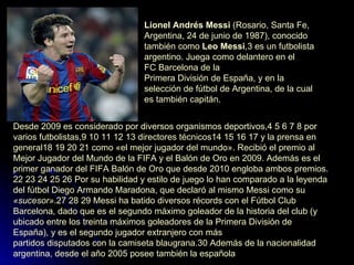 Lionel Andrés Messi  ( Rosario ,  Santa Fe ,  Argentina ,  24 de junio  de  1987 ), conocido también como  Leo Messi , 3  es un  futbolista   argentino . Juega como  delantero  en el  FC Barcelona  de la  Primera División de España , y en la  selección de fútbol de Argentina , de la cual es también capitán.  Desde  2009  es considerado por diversos organismos deportivos, 4   5   6   7   8  por varios futbolistas, 9   10   11   12   13   directores técnicos 14   15   16   17  y la prensa en general 18   19   20   21  como «el mejor jugador del mundo». Recibió el premio al  Mejor Jugador del Mundo de la FIFA  y el  Balón de Oro  en 2009. Además es el primer ganador del  FIFA Balón de Oro  que desde 2010 engloba ambos premios. 22   23   24   25   26  Por su habilidad y estilo de juego lo han comparado a la leyenda del fútbol  Diego Armando Maradona , que declaró al mismo Messi como su  «sucesor» . 27   28   29  Messi ha batido diversos récords con el Fútbol Club Barcelona, dado que es el  segundo máximo goleador de la historia del club  (y ubicado entre los treinta máximos goleadores de la Primera División de España), y es el segundo jugador extranjero con más  partidos disputados con la camiseta  blaugrana . 30  Además de la nacionalidad argentina, desde el año  2005  posee también la  española   