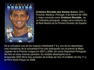 Cristiano Ronaldo dos Santos Aveiro ,  OIH  ( Funchal ,  Madeira ,  Portugal ,  5 de febrero  de  1985 ), mejor conocido como  Cristiano Ronaldo  , es un  futbolista   portugués . Juega como  extremo  en el  Real Madrid  de la  Primera División de España   Se le considera uno de los mejores futbolistas 6   7   8  y uno de los deportistas más mediáticos de la actualidad. 9  Ha sido distinguido con el premio al Mejor Jugador de la Premier League en  2007  y  2008 , así como Deportista Portugués del Año en esos mismos periodos. Su notable desempeño en la  temporada 2007-08  le hizo acreedor de la  Bota de Oro , 10  el  Balón de Oro , 11  y el  FIFA World Player  en  2008 .  