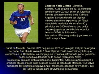 Zinedine Yazid Zidane  ( Marsella ,  Francia , n.  23 de junio  de  1972 ), conocido también como  Zizou , 1  es un ex  futbolista   francés  con ascendencia de la  Cabilia  ( Argelia ). Es considerado por algunos medios el máximo exponente del fútbol mundial de mediados de los  años 90  y principios del  2000  así como uno de los mejores jugadores de fútbol de todos los tiempos. 3  Está incluido en la  lista de los 125 más grandes jugadores vivos  realizada por  Pelé   Nació en  Marsella ,  Francia  el  23 de junio  de  1972 . en la región Kabylie de  Argelia  del norte. Fue el más joven de 5 hijos: Djamel, Farid, Nourredine y Lila, que crecieron en La Castellane, un complejo de viviendas patrocinado por el gobierno, en los suburbios del norte de la ciudad (el Quartier Nord). Desde muy pequeño sintió afición por el  bádminton . A los seis años empezó a practicar el  judo . Pocos años después acudía al estadio de  Marsella , y se volvió admirador del futbolista uruguayo  Enzo Francescoli , apodado el "Príncipe", que en 1989-90 jugaba para el  Olympique de Marsella 