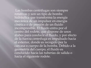 Las bombas centrífugas son siempre
rotativas y son un tipo de bomba
hidráulica que transforma la energía
mecánica de un impulsor en energía
cinética o de presión de un fluido
incompresible. El fluido entra por el
centro del rodete, que dispone de unos
álabes para conducir el fluido, y por efecto
de la fuerza centrífuga es impulsado hacia
el exterior, donde es recogido por la
carcasa o cuerpo de la bomba. Debido a la
geometría del cuerpo, el fluido es
conducido hacia las tuberías de salida o
hacia el siguiente rodete.
 