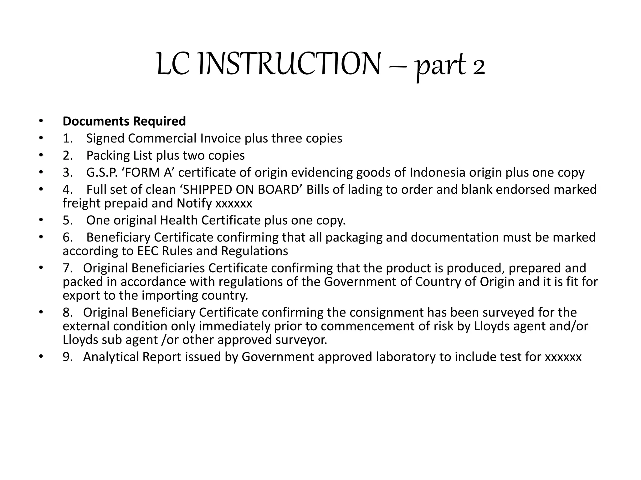 LC INSTRUCTION – part 2 
• Documents Required 
• 1. Signed Commercial Invoice plus three copies 
• 2. Packing List plus two copies 
• 3. G.S.P. ‘FORM A’ certificate of origin evidencing goods of Indonesia origin plus one copy 
• 4. Full set of clean ‘SHIPPED ON BOARD’ Bills of lading to order and blank endorsed marked 
freight prepaid and Notify xxxxxx 
• 5. One original Health Certificate plus one copy. 
• 6. Beneficiary Certificate confirming that all packaging and documentation must be marked 
according to EEC Rules and Regulations 
• 7. Original Beneficiaries Certificate confirming that the product is produced, prepared and 
packed in accordance with regulations of the Government of Country of Origin and it is fit for 
export to the importing country. 
• 8. Original Beneficiary Certificate confirming the consignment has been surveyed for the 
external condition only immediately prior to commencement of risk by Lloyds agent and/or 
Lloyds sub agent /or other approved surveyor. 
• 9. Analytical Report issued by Government approved laboratory to include test for xxxxxx 
 