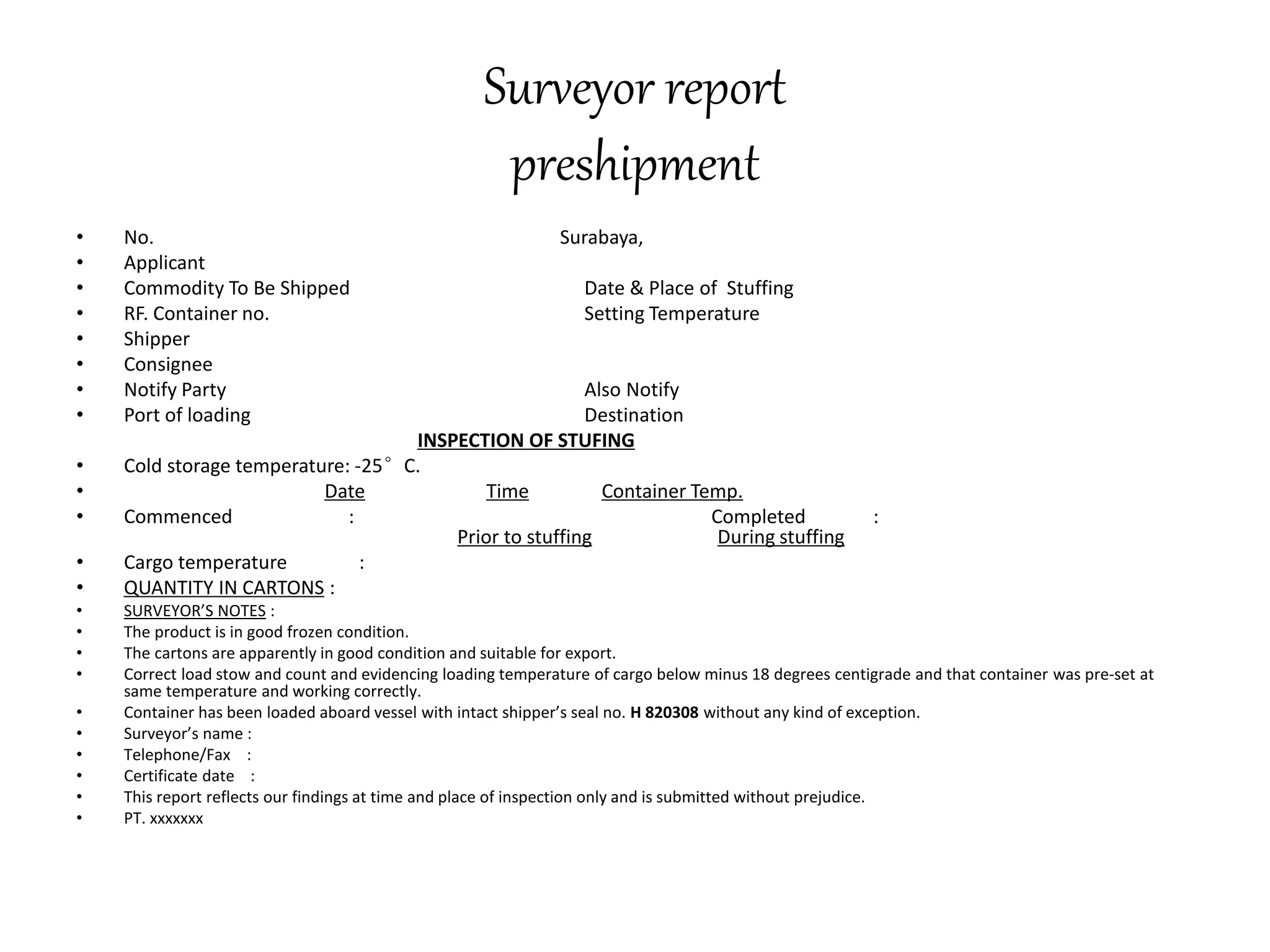 Surveyor report 
preshipment 
• No. Surabaya, 
• Applicant 
• Commodity To Be Shipped Date & Place of Stuffing 
• RF. Container no. Setting Temperature 
• Shipper 
• Consignee 
• Notify Party Also Notify 
• Port of loading Destination 
INSPECTION OF STUFING 
• Cold storage temperature: -25°C. 
• Date Time Container Temp. 
• Commenced : Completed : 
Prior to stuffing During stuffing 
• Cargo temperature : 
• QUANTITY IN CARTONS : 
• SURVEYOR’S NOTES : 
• The product is in good frozen condition. 
• The cartons are apparently in good condition and suitable for export. 
• Correct load stow and count and evidencing loading temperature of cargo below minus 18 degrees centigrade and that container was pre-set at 
same temperature and working correctly. 
• Container has been loaded aboard vessel with intact shipper’s seal no. H 820308 without any kind of exception. 
• Surveyor’s name : 
• Telephone/Fax : 
• Certificate date : 
• This report reflects our findings at time and place of inspection only and is submitted without prejudice. 
• PT. xxxxxxx 
 