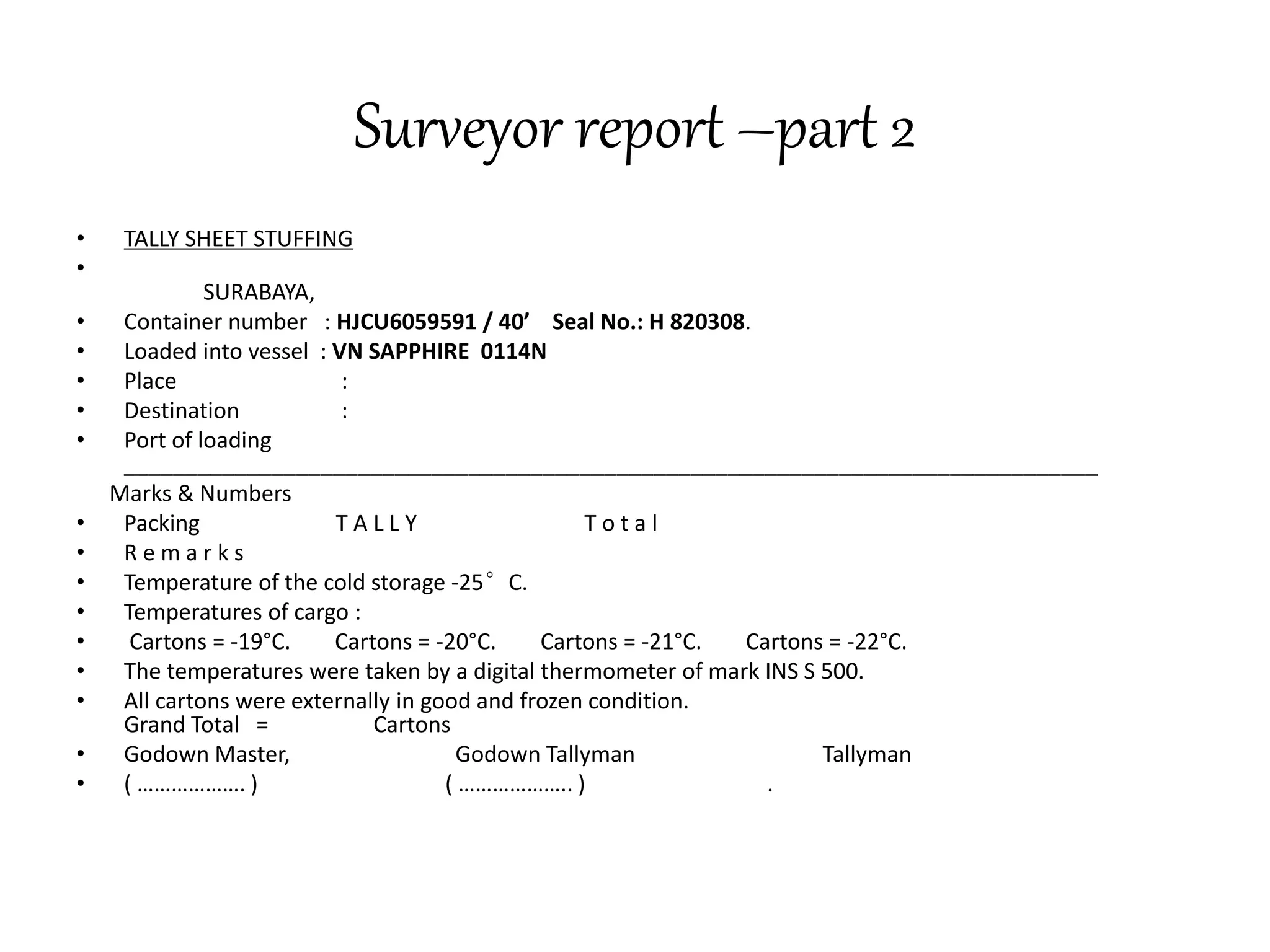 Surveyor report –part 2 
• TALLY SHEET STUFFING 
• 
SURABAYA, 
• Container number : HJCU6059591 / 40’ Seal No.: H 820308. 
• Loaded into vessel : VN SAPPHIRE 0114N 
• Place : 
• Destination : 
• Port of loading 
_______________________________________________________________________________ 
Marks & Numbers 
• Packing T A L L Y T o t a l 
• R e m a r k s 
• Temperature of the cold storage -25°C. 
• Temperatures of cargo : 
• Cartons = -19°C. Cartons = -20°C. Cartons = -21°C. Cartons = -22°C. 
• The temperatures were taken by a digital thermometer of mark INS S 500. 
• All cartons were externally in good and frozen condition. 
Grand Total = Cartons 
• Godown Master, Godown Tallyman Tallyman 
• ( ………………. ) ( ……………….. ) . 
 