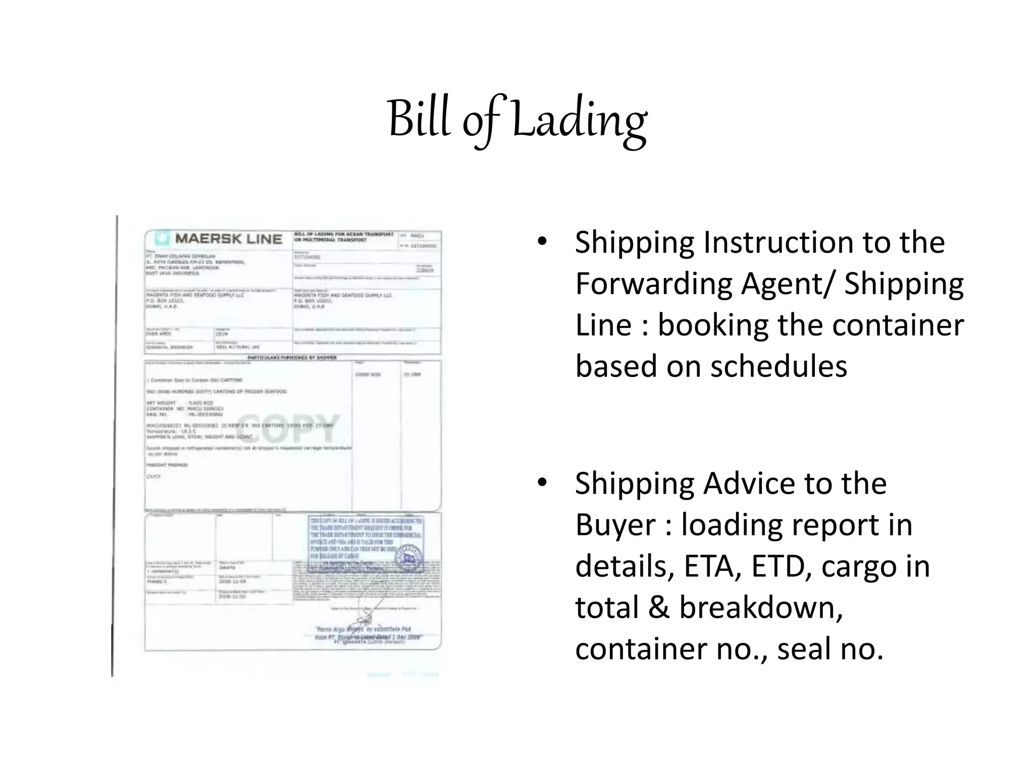 Bill of Lading 
• Shipping Instruction to the 
Forwarding Agent/ Shipping 
Line : booking the container 
based on schedules 
• Shipping Advice to the 
Buyer : loading report in 
details, ETA, ETD, cargo in 
total & breakdown, 
container no., seal no. 
 