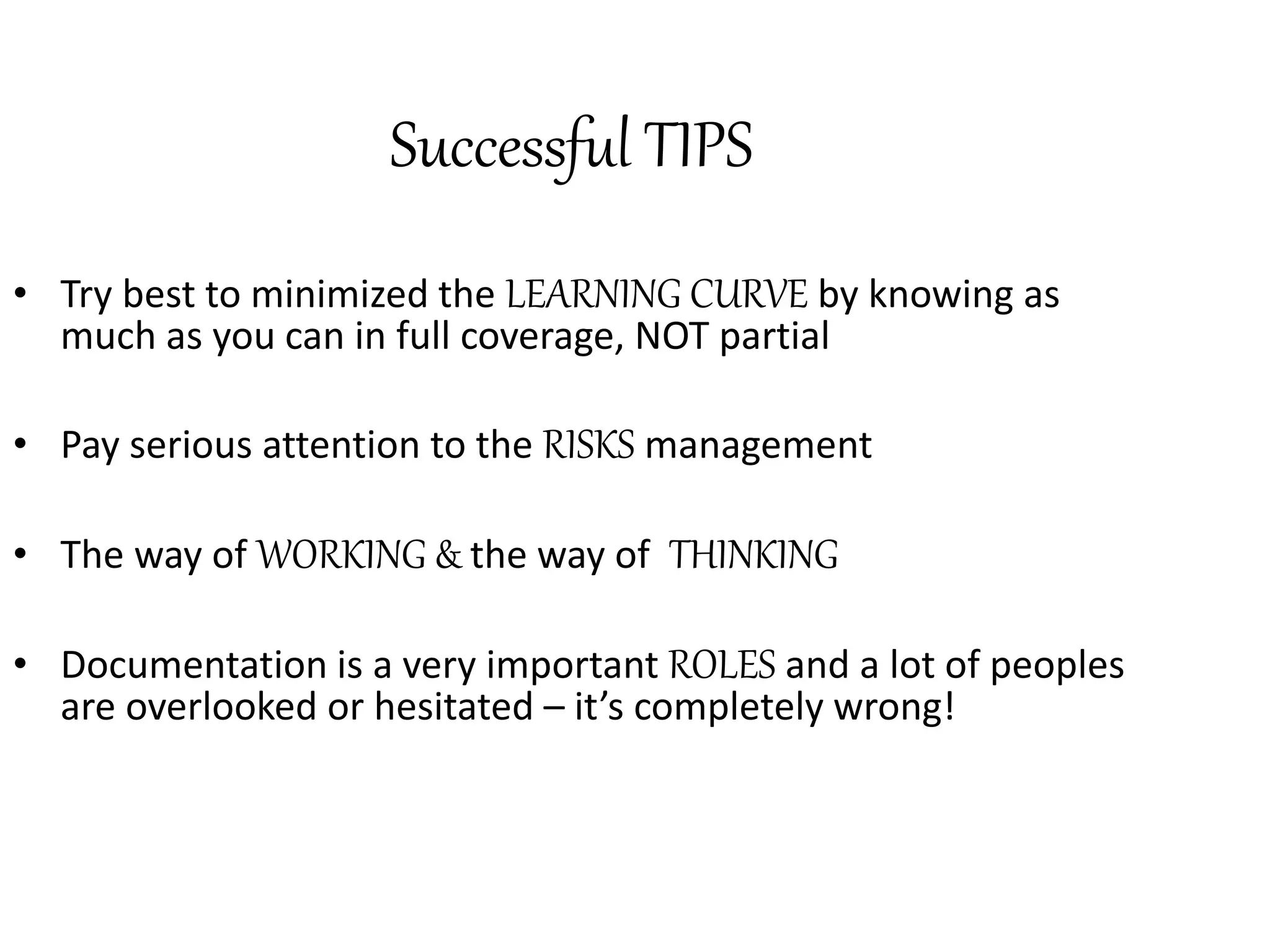 Successful TIPS 
• Try best to minimized the LEARNING CURVE by knowing as 
much as you can in full coverage, NOT partial 
• Pay serious attention to the RISKS management 
• The way of WORKING & the way of THINKING 
• Documentation is a very important ROLES and a lot of peoples 
are overlooked or hesitated – it’s completely wrong! 
 