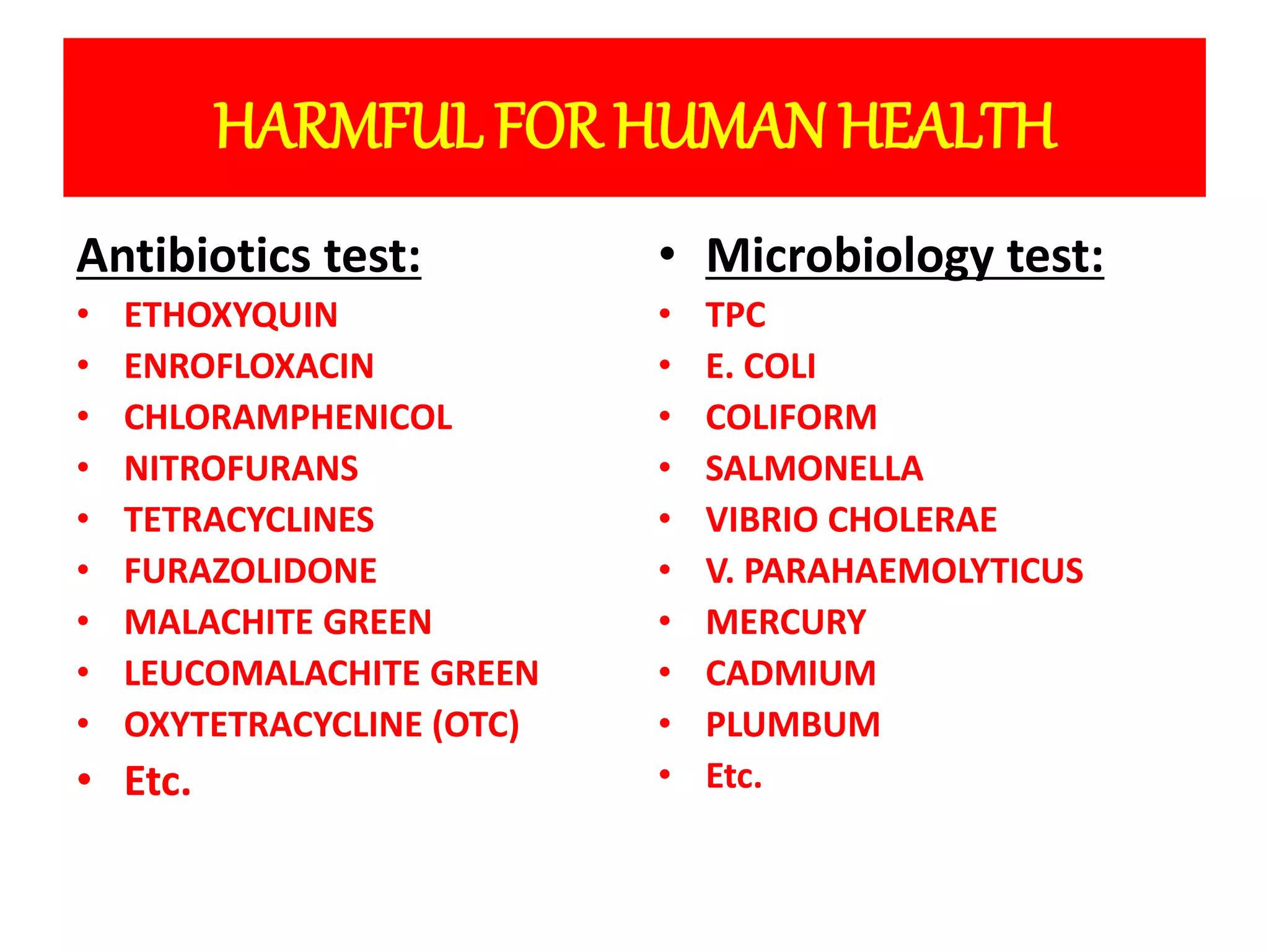 HARMFUL FOR HUMAN HEALTH 
Antibiotics test: 
• ETHOXYQUIN 
• ENROFLOXACIN 
• CHLORAMPHENICOL 
• NITROFURANS 
• TETRACYCLINES 
• FURAZOLIDONE 
• MALACHITE GREEN 
• LEUCOMALACHITE GREEN 
• OXYTETRACYCLINE (OTC) 
• Etc. 
• Microbiology test: 
• TPC 
• E. COLI 
• COLIFORM 
• SALMONELLA 
• VIBRIO CHOLERAE 
• V. PARAHAEMOLYTICUS 
• MERCURY 
• CADMIUM 
• PLUMBUM 
• Etc. 
 