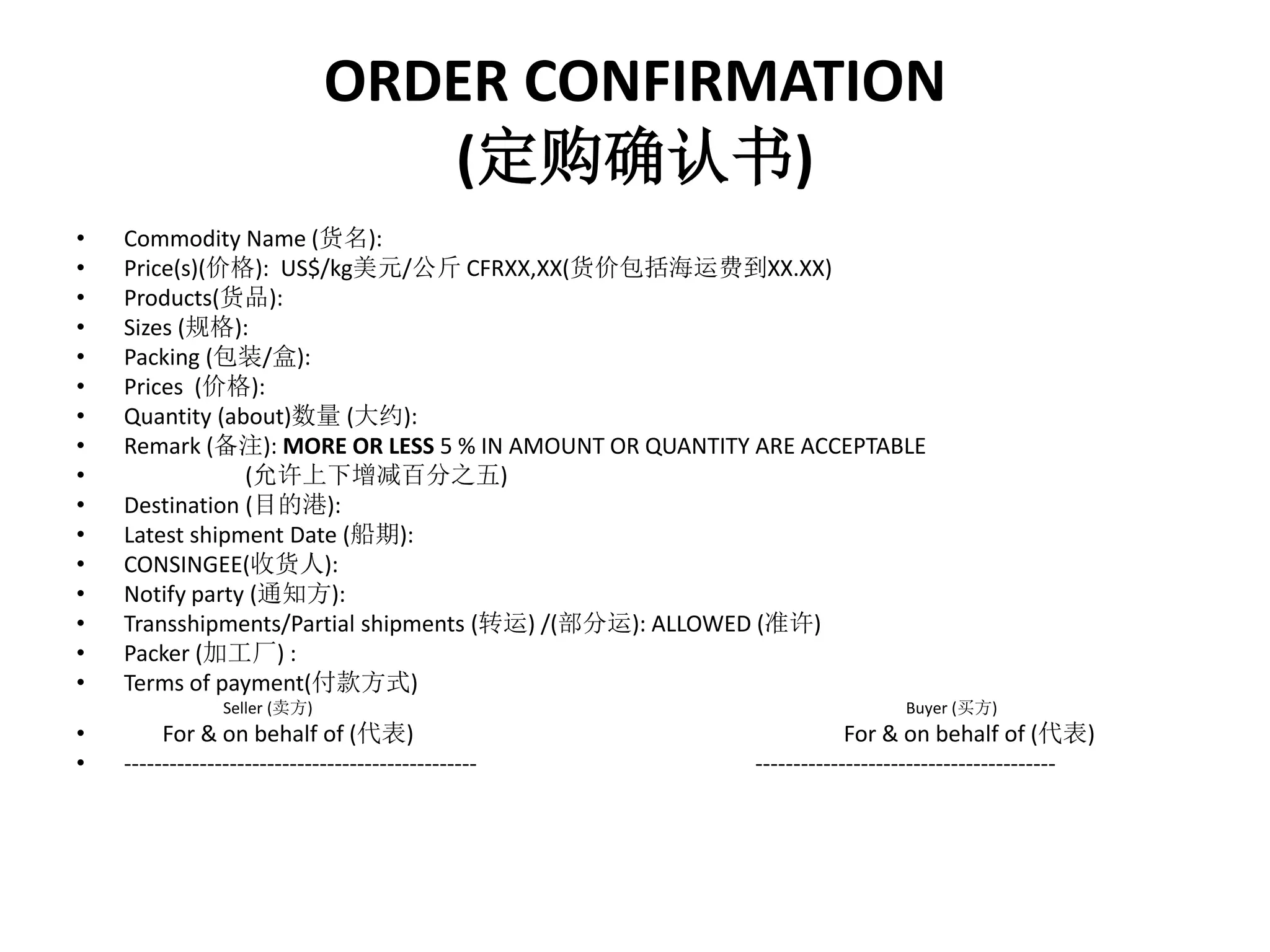 ORDER CONFIRMATION 
(定购确认书) 
• Commodity Name (货名): 
• Price(s)(价格): US$/kg美元/公斤CFRXX,XX(货价包括海运费到XX.XX) 
• Products(货品): 
• Sizes (规格): 
• Packing (包装/盒): 
• Prices (价格): 
• Quantity (about)数量(大约): 
• Remark (备注): MORE OR LESS 5 % IN AMOUNT OR QUANTITY ARE ACCEPTABLE 
• (允许上下增减百分之五) 
• Destination (目的港): 
• Latest shipment Date (船期): 
• CONSINGEE(收货人): 
• Notify party (通知方): 
• Transshipments/Partial shipments (转运) /(部分运): ALLOWED (准许) 
• Packer (加工厂) : 
• Terms of payment(付款方式) 
Seller (卖方) Buyer (买方) 
• For & on behalf of (代表) For & on behalf of (代表) 
• ----------------------------------------------- ---------------------------------------- 
 