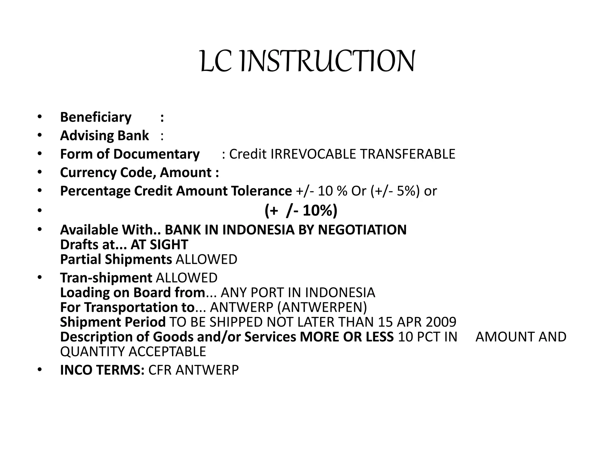 LC INSTRUCTION 
• Beneficiary : 
• Advising Bank : 
• Form of Documentary : Credit IRREVOCABLE TRANSFERABLE 
• Currency Code, Amount : 
• Percentage Credit Amount Tolerance +/- 10 % Or (+/- 5%) or 
• (+ /- 10%) 
• Available With.. BANK IN INDONESIA BY NEGOTIATION 
Drafts at... AT SIGHT 
Partial Shipments ALLOWED 
• Tran-shipment ALLOWED 
Loading on Board from... ANY PORT IN INDONESIA 
For Transportation to... ANTWERP (ANTWERPEN) 
Shipment Period TO BE SHIPPED NOT LATER THAN 15 APR 2009 
Description of Goods and/or Services MORE OR LESS 10 PCT IN AMOUNT AND 
QUANTITY ACCEPTABLE 
• INCO TERMS: CFR ANTWERP 
 