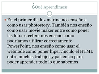 ¿Qué Aprendimos?
En el primer día luz marina nos enseño a
como usar photostory, También nos enseño
como usar movie maker entre como poner
las fotos etcétera nos enseño como
podríamos utilizar correctamente
PowerPoint, nos enseño como usar el
webnode como poner hipervínculo el HTML
entre muchas trabajos y paciencia para
poder aprender todo lo que sabemos