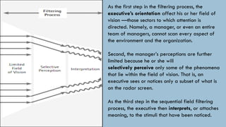 As the first step in the filtering process, the
executive’s orientation affect his or her field of
vision —those sectors to which attention is
directed. Namely, a manager, or even an entire
team of managers, cannot scan every aspect of
the environment and the organization.
Second, the manager’s perceptions are further
limited because he or she will
selectively perceive only some of the phenomena
that lie within the field of vision. That is, an
executive sees or notices only a subset of what is
on the radar screen.
As the third step in the sequential field filtering
process, the executive then interprets, or attaches
meaning, to the stimuli that have been noticed.
 