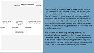 As an example of this three-step process, we can imagine
(1) a manager (or TMT) intently scanning the technological
environment, but not the customer environment (restricted
field of vision); (2) then, among all the technological
information the manager has accessed, he only notices or
comprehends a subset (selective perception); (3) then, the
manager weighs the implications of what he has noticed—in
terms of opportunity vs. risk, probabilities of occurrence, and
so on (interpretation).
As a result of this three-step filtering process, an
executive’s ultimate reading of the strategic situation, or
‘‘construed reality,’’ may bear only a faint correspondence
to the overall objective situation. Or, put another way, two
executives who have very different personal orientations will
arrive at very different construals of a given situation.
 