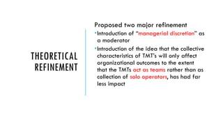 THEORETICAL
REFINEMENT
Proposed two major refinement
Introduction of “managerial discretion” as
a moderator
Introduction of the idea that the collective
characteristics of TMT’s will only affect
organizational outcomes to the extent
that the TMTs act as teams rather than as
collection of solo operators, has had far
less impact
 