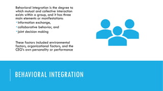 BEHAVIORAL INTEGRATION
Behavioral integration is the degree to
which mutual and collective interaction
exists within a group, and it has three
main elements or manifestations:
 information exchange,
 collaborative behavior, and
 joint decision making
These factors included environmental
factors, organizational factors, and the
CEO’s own personality or performance
 