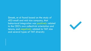 Simsek, et al found based on the study of
402-small and mid size company, that
behavioral integration was positively related
to the CEO’s own collectivist orientation and
tenure, and negatively related to TMT size
and several types of TMT diversity
 