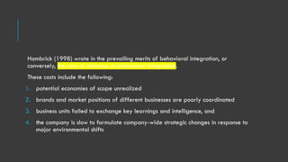 Hambrick (1998) wrote in the prevailing merits of behavioral integration, or
conversely, the cost of absence of behavioral integration.
These costs include the following:
1. potential economies of scope unrealized
2. brands and market positions of different businesses are poorly coordinated
3. business units failed to exchange key learnings and intelligence, and
4. the company is slow to formulate company-wide strategic changes in response to
major environmental shifts
 