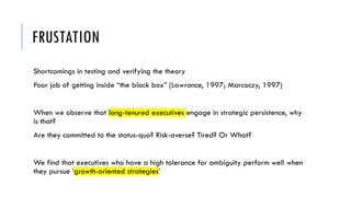FRUSTATION
Shortcomings in testing and verifying the theory
Poor job of getting inside “the black box” (Lawrance, 1997; Marcoczy, 1997)
When we observe that long-tenured executives engage in strategic persistence, why
is that?
Are they committed to the status-quo? Risk-averse? Tired? Or What?
We find that executives who have a high tolerance for ambiguity perform well when
they pursue ‘growth-oriented strategies’
 