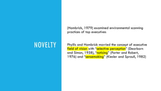 NOVELTY
(Hambrick, 1979) examined environmental scanning
practices of top executives
Phyllis and Hambrick married the concept of executive
field of vision with “selective perception” (Dearborn
and Simon, 1958), “noticing” (Porter and Robert,
1976) and “sensemaking” (Kiesler and Sproull, 1982)
 