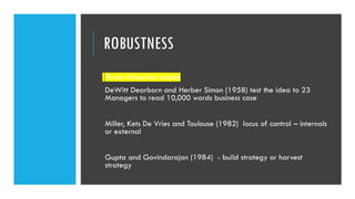 ROBUSTNESS
Three influential studies
DeWitt Dearborn and Herber Simon (1958) test the idea to 23
Managers to read 10,000 words business case
Miller, Kets De Vries and Toulouse (1982) locus of control – internals
or external
Gupta and Govindarajan (1984) - build strategy or harvest
strategy
 