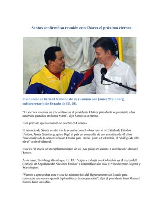 Santos confirmó su reunión con Chávez el próximo viernes
El anuncio se hizo al término de su reunión con James Steinberg,
subsecretario de Estado de EE. UU.
"El viernes tenemos un encuentro con el presidente Chávez para darle seguimiento a los
acuerdos pactados en Santa Marta", dijo Santos a la prensa.
Está previsto que la reunión se celebre en Caracas.
El anuncio de Santos se dio tras la reunión con el subsecretario de Estado de Estados
Unidos, James Steinberg, quien llegó al país en compañía de una comitiva de 45 altos
funcionarios de la administración Obama para lanzar, junto a Colombia, el "diálogo de alto
nivel" a nivel bilateral.
Este es "el inicio de un replanteamiento de los dos países en cuanto a su relación", destacó
Santos.
A su turno, Steinberg afirmó que EE. UU. "espera trabajar con Colombia en el marco del
Consejo de Seguridad de Naciones Unidas" e intensificar aún más el vínculo entre Bogotá y
Washington.
"Vamos a aprovechar esta visita del número dos del Departamento de Estado para
comenzar una nueva agenda diplomática y de cooperación", dijo el presidente Juan Manuel
Santos hace unos días.
 