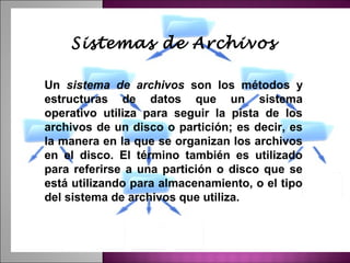 Sistemas de Archivos

Un sistema de archivos son los métodos y
estructuras de datos que un sistema
operativo utiliza para seguir la pista de los
archivos de un disco o partición; es decir, es
la manera en la que se organizan los archivos
en el disco. El término también es utilizado
para referirse a una partición o disco que se
está utilizando para almacenamiento, o el tipo
del sistema de archivos que utiliza.
 