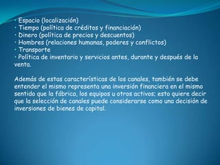 • Espacio (localización)
• Tiempo (política de créditos y financiación)
• Dinero (política de precios y descuentos)
• Hombres (relaciones humanas, poderes y conflictos)
• Transporte
• Política de inventario y servicios antes, durante y después de la
venta.

Además de estas características de los canales, también se debe
entender el mismo representa una inversión financiera en el mismo
sentido que la fábrica, los equipos u otros activos; esto quiere decir
que la selección de canales puede considerarse como una decisión de
inversiones de bienes de capital.
 
