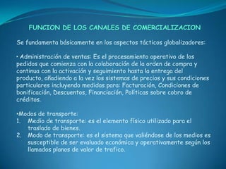 FUNCION DE LOS CANALES DE COMERCIALIZACION

Se fundamenta básicamente en los aspectos tácticos globalizadores:

• Administración de ventas: Es el procesamiento operativo de los
pedidos que comienza con la colaboración de la orden de compra y
continua con la activación y seguimiento hasta la entrega del
producto, añadiendo a la vez los sistemas de precios y sus condiciones
particulares incluyendo medidas para: Facturación, Condiciones de
bonificación, Descuentos, Financiación, Políticas sobre cobro de
créditos.

•Modos de transporte:
1. Medio de transporte: es el elemento físico utilizado para el
   traslado de bienes.
2. Modo de transporte: es el sistema que valiéndose de los medios es
   susceptible de ser evaluado económica y operativamente según los
   llamados planos de valor de trafico.
 
