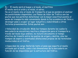 Ej. : El medio será el buque y el modo, el marítimo
El medio será el avión y el modo, el aéreo.
No es el medio sino el modo de transporte el que se pondera al analizar
los posibilidades disponibles. Los Planos de Valor de Tráfico son las
pautas que nos permiten determinar con la mayor exactitud posible el
modo de transporte más conveniente dando la faz económica del flete a
devengar pasa a ocupar un lugar subjetivo y subordinado a otros
factores preeminentes. Estas pautas son:

Velocidad de circulación: Mide los tiempos durante los cuales la
mercadería se encontrara inactiva a disposición para el transporte a
través del modo bajo análisis, no incluirá únicamente el tiempo
efectivo de transito entre los puntos de origen y destino, sino los
tiempos de espera y eventuales dilataciones propias de las terminales
involucradas en el trafico.

Capacidad de carga: Referida tanto al peso que soporta el medio
utilizado por el modo, como a las dimensiones de la mercadería en
función de las disponibles por la estructura del tráfico.
 