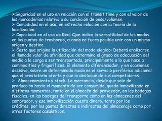 Seguridad en el uso en relación con el transit time y con el valor de
las mercaderías relativo a su condición de peso/volumen.
 Comodidad en el uso: en estrecha relación con la teoría de la
localización.
 Capacidad en el uso de Red: Que indica la versatilidad de los modos
en los puntos de trasbordo, cuando no fuera posible unir con un mismo
origen y destino.
 Costo que origina la utilización del modo elegido: Deberá analizarse
el llamado valor de afinidad que determina el grado de adecuación del
medio a la carga a ser transportada, principalmente a lo que hace a
commodities y frigoríficos. El elemento diferenciador, y en ocasiones
decisivo, sobre un determinado modo es el servicio periférico adicional
que el prestatario oferte y que lo destaque de sus competidores.
 Almacenamiento y stock: La mercancía, desde que sale de
producción hasta el momento de ser consumida, queda inmovilizada en
distintos momentos, tanto en el almacén del proveedor, en las bodegas
fiscales, en las bodegas del transporte como en los almacenes del
comprador, y esa inmovilización cuesta dinero, tanto por los
créditos, por los gastos directos e indirectos del almacenaje como por
otros factores casuísticos.
 