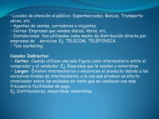 • Locales de atención al público: Supermercados, Bancos, Transporte
aéreo, etc.
• Agentes de ventas, corredores o viajantes.
• Correo: Empresas que venden discos, libros, etc.
• Instalaciones: Son utilizadas como medio de distribución directa por
empresas de servicios. Ej. TELECOM, TELEFONICA.
• Tele marketing.

Canales Indirectos:
• Cortos: Cuando utilizan una sola figura como intermediario entre el
comprador y el vendedor. Ej. Empresas que le venden a minoristas.
• Largos: Existen intermediarios y encarecen el producto debido a los
excesivos niveles de intermediaron, a la vez que produce un efecto
atomizador sobre las unidades en tanto que se conducen con mas
frecuencia facilidades de pago.
Ej. Distribuidores, mayoristas, minoristas.
 