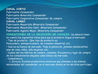 CANAL CORTO
Fabricante Consumidor
Fabricante Minorista Consumidor
Fabricante Cooperativa Consumidor de compra
CANAL LARGO
Fabricante Mayorista Minorista Consumidor
Fabricante Mayorista Comi- Minorista Consumidor
Fabricante Agente Mayo- Minorista Consumidor
CONDICIONES DE LA SELECCIÓN DE CANALES: Se deberá tener
en cuenta los siguientes ítems para que el producto llegue al mercado:
• Tipo de producto: Que tipo de producto es:
Perecedero, semiperecedero, de consumo industrial, etc.
• Cual es su blanco de mercado: Toda la población, jóvenes adolescentes,
ama de casa, niños, sólo mujeres, etc.
• Cuales son los hábitos de compra, consumo, frecuencia y lugar de compra
de los consumidores elegidos como blanco de mercado.
• Competencia:
   1. Directa: Existen productores similares que atienden a las mismas
necesidades del consumidor, en el mercado donde se ha decidido participar.
 