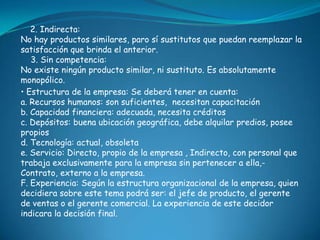 2. Indirecta:
No hay productos similares, paro sí sustitutos que puedan reemplazar la
satisfacción que brinda el anterior.
   3. Sin competencia:
No existe ningún producto similar, ni sustituto. Es absolutamente
monopólico.
• Estructura de la empresa: Se deberá tener en cuenta:
a. Recursos humanos: son suficientes, necesitan capacitación
b. Capacidad financiera: adecuada, necesita créditos
c. Depósitos: buena ubicación geográfica, debe alquilar predios, posee
propios
d. Tecnología: actual, obsoleta
e. Servicio: Directo, propio de la empresa , Indirecto, con personal que
trabaja exclusivamente para la empresa sin pertenecer a ella,-
Contrato, externo a la empresa.
F. Experiencia: Según la estructura organizacional de la empresa, quien
decidiera sobre este tema podrá ser: el jefe de producto, el gerente
de ventas o el gerente comercial. La experiencia de este decidor
indicara la decisión final.
 