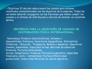 • Objetivos: El decidor seleccionará los canales para obtener
resultados consustanciados con los objetivos de la empresa. Todas las
variables deberán conjugarse con las funciones que deben cumplir los
canales y el sistema de distribución a efectos de obtener un resultado
óptimo.


      CRITERIOS PARA LA SELECCIÓN DE CANALES DE
         DISTRIBUCIÓN FÍSICA INTERNACIONAL:

 Naturaleza, Producto Características, Volumen o
disponibilidad, Distancia, Caracteres topográficos, Alternativas
Climáticas, Ubicación, Transporte, Medios y depósitos, Operativos
Canales, disponibles, Capacidad Actual, Mercado de absorción
Potencial, Factores estaciónales
Actual, Competencia, Potencial, Frecuencia operativa, Capacidad
financiera, Costo – rentabilidad, Factores Efectividad
promocional, Comerciales Rotación de capital operativo.
 