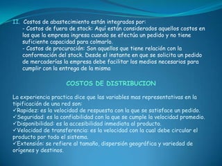 II. Costos de abastecimiento están integrados por:
    - Costos de fuera de stock: Aquí están considerados aquellos costos en
    los que la empresa ingresa cuando se efectúa un pedido y no tiene
    suficiente capacidad para colmarlo.
    - Costos de procuración: Son aquellos que tiene relación con la
    conformación del stock. Desde el instante en que se solicita un pedido
    de mercaderías la empresa debe facilitar los medios necesarios para
    cumplir con la entrega de la misma

                    COSTOS DE DISTRIBUCION

La experiencia practica dice que las variables mas representativas en la
tipificación de una red son:
Rapidez: es la velocidad de respuesta con la que se satisface un pedido.
Seguridad: es la confiabilidad con la que se cumple la velocidad promedio.
Disponibilidad: es la accesibilidad inmediata al producto.
Velocidad de transferencia: es la velocidad con la cual debe circular el
producto por todo el sistema.
Extensión: se refiere al tamaño, dispersión geográfica y variedad de
orígenes y destinos.
 