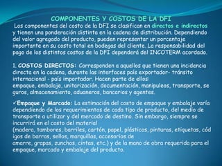 COMPONENTES Y COSTOS DE LA DFI
 Los componentes del costo de la DFI se clasifican en directos e indirectos
y tienen una ponderación distinta en la cadena de distribución. Dependiendo
del valor agregado del producto, pueden representar un porcentaje
importante en su costo total en bodegas del cliente. La responsabilidad del
pago de los distintos costos de la DFI dependerá del INCOTERM acordado.

1. COSTOS DIRECTOS: Corresponden a aquellos que tienen una incidencia
directa en la cadena, durante las interfaces país exportador- tránsito
internacional - país importador. Hacen parte de ellos:
empaque, embalaje, unitarización, documentación, manipuleos, transporte, se
guros, almacenamiento, aduaneros, bancarios y agentes.
Empaque y Marcado: La estimación del costo de empaque y embalaje varía
dependiendo de los requerimientos de cada tipo de producto, del medio de
transporte a utilizar y del mercado de destino. Sin embargo, siempre se
incurrirá en el costo del material
(madera, tambores, barriles, cartón, papel, plásticos, pinturas, etiquetas, cód
igos de barras, sellos, marquillas, accesorios de
amarre, grapas, zunchos, cintas, etc.) y de la mano de obra requerida para el
empaque, marcado y embalaje del producto.
 