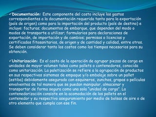 Documentación: Este componente del costo incluye los gastos
correspondientes a la documentación requerida tanto para la exportación
(país de origen) como para la importación del producto (país de destino) e
incluye: facturas; documentos de embarque, que dependen del modo o
modos de transporte a utilizar; formularios para declaraciones de
exportación, de importación y de cambios; permisos o licencias y
certificados fitosanitarios, de origen y de cantidad y calidad, entre otros.
Se deben considerar tanto los costos como los tiempos necesarios para su
obtención.

Unitarización: Es el costo de la operación de agrupar piezas de carga en
unidades de mayor volumen tales como pallets o contenedores, conocida
como unitarización. La paletización se refiere a la agrupación de productos
en sus respectivos sistemas de empaque y/o embalaje sobre un pallet
(estiba) debidamente asegurado con esquineros, zunchos, grapas o películas
envolventes de tal manera que se puedan manipular, almacenar y
transportar de forma segura como una sola “unidad de carga”. La
contenedorización consiste en la acomodación de los pallets en el
contenedor y su respectivo aseguramiento por medio de bolsas de aire o de
otro elemento que cumpla con ese fin.
 