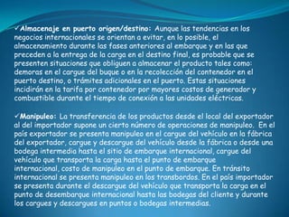 Almacenaje en puerto origen/destino: Aunque las tendencias en los
negocios internacionales se orientan a evitar, en lo posible, el
almacenamiento durante las fases anteriores al embarque y en las que
preceden a la entrega de la carga en el destino final, es probable que se
presenten situaciones que obliguen a almacenar el producto tales como:
demoras en el cargue del buque o en la recolección del contenedor en el
puerto destino, o trámites adicionales en el puerto. Estas situaciones
incidirán en la tarifa por contenedor por mayores costos de generador y
combustible durante el tiempo de conexión a las unidades eléctricas.

Manipuleo: La transferencia de los productos desde el local del exportador
al del importador supone un cierto número de operaciones de manipuleo. En el
país exportador se presenta manipuleo en el cargue del vehículo en la fábrica
del exportador, cargue y descargue del vehículo desde la fábrica o desde una
bodega intermedia hasta el sitio de embarque internacional, cargue del
vehículo que transporta la carga hasta el punto de embarque
internacional, costo de manipuleo en el punto de embarque. En tránsito
internacional se presenta manipuleo en los transbordos. En el país importador
se presenta durante el descargue del vehículo que transporta la carga en el
punto de desembarque internacional hasta las bodegas del cliente y durante
los cargues y descargues en puntos o bodegas intermedias.
 