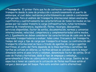 Transporte: El primer flete que ha de costearse corresponde al
transporte desde la zona de producción o acondicionamiento al puerto de
embarque, el cual debe realizarse preferiblemente en camión o contenedor
refrigerado. Para el análisis del transporte internacional deben analizarse
cuantitativa y cualitativamente las características de todos los modos en los
países por los cuales transita la carga (infraestructura, rutas terminales,
centros de transferencia, legislación, fletes, recargos, descuentos,
servicios disponibles, factor de estiba, documentación, normas y convenios
internacionales, velocidad, competencia y complementariedad entre modos,
etc.). Igualmente se deben considerar las características de cada una de las
empresas transportadoras a evaluar, tales como: frecuencia del transporte,
tiempo del viaje y tipo de carga que transporta el buque. La contratación del
transporte internacional se hace a través de agentes de carga o agentes
marítimos, el costo del flete depende de la línea marítima o aerolínea; las
tarifas se cotizan en dólares. La tarifas aéreas se calculan sobre la mayor
dimensión entre el peso bruto y volumen, denominado factor de estiba. En el
caso de frutas y hortalizas, dado el tipo de empaque y embalaje,
generalmente el flete se cobra sobre el volumen de la carga. Dentro de los
aspectos a tener en cuenta en la cotización de fletes marítimos están el
cargue y descargue del buque. Para esto existen cuatro alternativas:
 