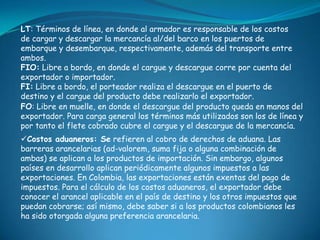LT: Términos de línea, en donde al armador es responsable de los costos
de cargar y descargar la mercancía al/del barco en los puertos de
embarque y desembarque, respectivamente, además del transporte entre
ambos.
FIO: Libre a bordo, en donde el cargue y descargue corre por cuenta del
exportador o importador.
FI: Libre a bordo, el porteador realiza el descargue en el puerto de
destino y el cargue del producto debe realizarlo el exportador.
FO: Libre en muelle, en donde el descargue del producto queda en manos del
exportador. Para carga general los términos más utilizados son los de línea y
por tanto el flete cobrado cubre el cargue y el descargue de la mercancía.
Costos aduaneros: Se refieren al cobro de derechos de aduana. Las
barreras arancelarias (ad-valorem, suma fija o alguna combinación de
ambas) se aplican a los productos de importación. Sin embargo, algunos
países en desarrollo aplican periódicamente algunos impuestos a las
exportaciones. En Colombia, las exportaciones están exentas del pago de
impuestos. Para el cálculo de los costos aduaneros, el exportador debe
conocer el arancel aplicable en el país de destino y los otros impuestos que
puedan cobrarse; así mismo, debe saber si a los productos colombianos les
ha sido otorgada alguna preferencia arancelaria.
 