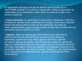 El responsable del pago en el país de destino está definido por el
INCOTERM utilizado. Si la venta se realiza DDP o DEQ el exportador es
responsable de su cancelación y debe incluir su costo en el valor de la
factura comercial.

Costos bancarios: Lo constituyen los honorarios, comisiones, trámites y
formularios, además de las comisiones de reintegro. Cada banco tiene sus
propias decisiones sobre el cobro de las comisiones, las cuales se
basan, generalmente, en un porcentaje sobre el valor de la transacción y se
encuentran entre el 0.25% y el 2.0%.

Agentes: Entre los agentes que intervienen en una operación de
distribución física se encuentran los operadores de transporte
multimodal, agentes de carga aérea, agentes marítimos, agentes
portuarios, agentes de aduana, comisionistas de transporte, agentes de
seguros y operadores logísticos. De acuerdo con las características de su
actividad, cada agente cobra una comisión. Los cargos por otros servicios
prestados, tales como, derechos de aduana, fletes, etc., son contabilizados
en el componente correspondiente de costo de la Distribución Física
Internacional.
 