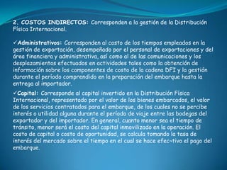 2. COSTOS INDIRECTOS: Corresponden a la gestión de la Distribución
Física Internacional.

Administrativos: Corresponden al costo de los tiempos empleados en la
gestión de exportación, desempeñado por el personal de exportaciones y del
área financiera y administrativa, así como al de las comunicaciones y los
desplazamientos efectuados en actividades tales como la obtención de
información sobre los componentes de costo de la cadena DFI y la gestión
durante el período comprendido en la preparación del embarque hasta la
entrega al importador.
Capital: Corresponde al capital invertido en la Distribución Física
Internacional, representado por el valor de los bienes embarcados, el valor
de los servicios contratados para el embarque, de los cuales no se percibe
interés o utilidad alguna durante el período de viaje entre las bodegas del
exportador y del importador. En general, cuanto menor sea el tiempo de
tránsito, menor será el costo del capital inmovilizado en la operación. El
costo de capital o costo de oportunidad, se calcula tomando la tasa de
interés del mercado sobre el tiempo en el cual se hace efec¬tivo el pago del
embarque.
 