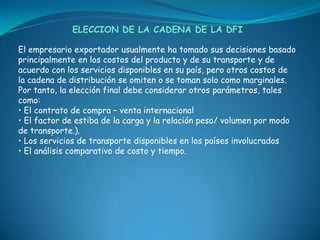 ELECCION DE LA CADENA DE LA DFI

El empresario exportador usualmente ha tomado sus decisiones basado
principalmente en los costos del producto y de su transporte y de
acuerdo con los servicios disponibles en su país, pero otros costos de
la cadena de distribución se omiten o se toman solo como marginales.
Por tanto, la elección final debe considerar otros parámetros, tales
como:
• El contrato de compra – venta internacional
• El factor de estiba de la carga y la relación peso/ volumen por modo
de transporte.).
• Los servicios de transporte disponibles en los países involucrados
• El análisis comparativo de costo y tiempo.
 