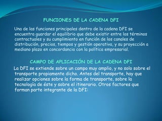 FUNCIONES DE LA CADENA DFI
Una de las funciones principales dentro de la cadena DFI se
encuentra guardar el equilibrio que debe existir entre los términos
contractuales y su cumplimiento en función de los canales de
distribución, precios, tiempos y gestión operativa, y su proyección a
mediano plazo en concordancia con la política empresarial.

        CAMPO DE APLICACIÓN DE LA CADENA DFI
La DFI se extiende sobre un campo muy amplio, y no solo sobre el
transporte propiamente dicho. Antes del transporte, hay que
realizar opciones sobre la forma de transporte, sobre la
tecnología de éste y sobre el itinerario. Otros factores que
forman parte integrante de la DFI:
 
