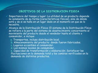 OBJETIVOS DE LA DISTRIBUCION FISICA
 Importancia del tiempo y lugar: La utilidad de un producto depende
  no solamente de su forma (características físicas), sino de dónde
  está y de si se halla en un lugar dado en el momento en que se lo
  necesita.
 Alcance de la Distribución Física: El sistema de la Distribución Física
  se refiere a la parte del sistema de abastecimiento concerniente al
  movimiento del producto desde el vendedor hasta el cliente o
  consumidor, e incluye:
   a. Transportes, incluso distribución local.
   b. Almacenamiento del producto: donde fueron fabricados.
   c. Lugares accesibles al consumidor.
   d. Los mismos locales de consumidor.
   e. Capacidad de transformación y elaboración: Satisfacer las
   fluctuaciones en la demanda total y los cambios verificados en la
   demanda de distintos productos.
 