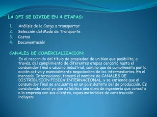 LA DFI SE DIVIDE EN 4 ETAPAS:

1.   Análisis de la Carga a transportar
2.   Selección del Modo de Transporte
3.   Costos
4.   Documentación

CANALES DE COMERCIALIZACION:
     Es el recorrido del título de propiedad de un bien que posibilita, a
     través, del cumplimiento de diferentes etapas cercarlo hasta el
     consumidor final o usuario industrial, camino que se cumplimenta por la
     acción activa y esencialmente negociadora de los intermediarios. En el
     mercado Internacional, tomará el nombre de CANALES DE
     DISTRIBUCION FISICA INTERNACIONAL, y se entiende que el
     consumidor final se encuentra en un país distinto del de producción. Es
     considerado canal ya que establece una obra de ingeniería que conecta
     a la empresa con sus clientes, cuyos materiales de construcción
     incluyen:
 