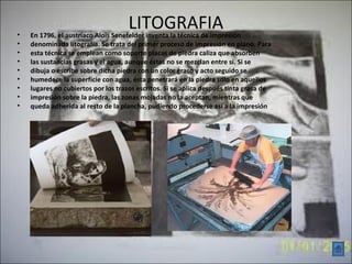 •
                                    LITOGRAFIA
    En 1796, el austriaco Alois Senefelder inventa la técnica de impresión
•   denominada litografía. Se trata del primer proceso de impresión en plano. Para
•   esta técnica se emplean como soporte placas de piedra caliza que absorben
•   las sustancias grasas y el agua, aunque éstas no se mezclan entre sí. Si se
•   dibuja o escribe sobre dicha piedra con un color graso y acto seguido se
•   humedece la superficie con agua, ésta penetrará en la piedra sólo en aquellos
•   lugares no cubiertos por los trazos escritos. Si se aplica después tinta grasa de
•   impresión sobre la piedra, las zonas mojadas no la aceptan, mientras que
•   queda adherida al resto de la plancha, pudiendo procederse así a la impresión
 