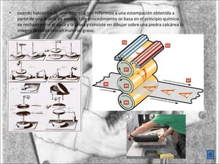 •   cuando hablamos de una litografía nos referimos a una estampación obtenida a
    partir de una matriz de piedra. Este procedimiento se basa en el principio químico
    de rechazo entre el agua y la grasa y consiste en dibujar sobre una piedra calcárea la
    imagen deseada con un material graso.
 