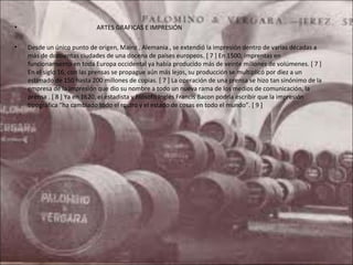 •                           ARTES GRAFICAS E IMPRESIÓN

•   Desde un único punto de origen, Mainz , Alemania , se extendió la impresión dentro de varias décadas a
    más de doscientas ciudades de una docena de países europeos. [ 7 ] En 1500, imprentas en
    funcionamiento en toda Europa occidental ya había producido más de veinte millones de volúmenes. [ 7 ]
    En el siglo 16, con las prensas se propague aún más lejos, su producción se multiplicó por diez a un
                                                                                            ​
    estimado de 150 hasta 200 millones de copias. [ 7 ] La operación de una prensa se hizo tan sinónimo de la
    empresa de la impresión que dio su nombre a todo un nueva rama de los medios de comunicación, la
    prensa . [ 8 ] Ya en 1620, el estadista y filósofo Inglés Francis Bacon podría escribir que la impresión
    tipográfica “ha cambiado todo el rostro y el estado de cosas en todo el mundo”. [ 9 ]
 